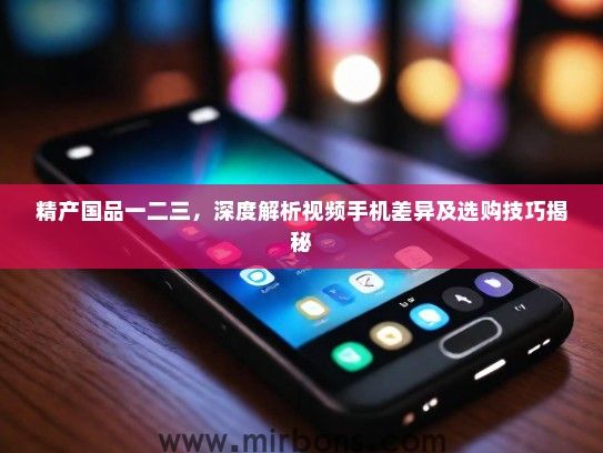 精产国品一二三，深度解析视频手机差异及选购技巧揭秘