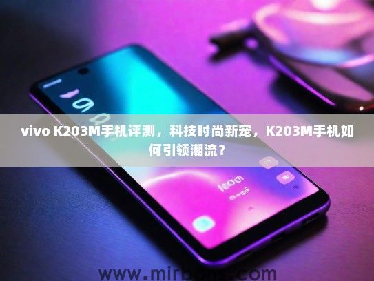 vivo K203M手机评测，科技时尚新宠，K203M手机如何引领潮流？