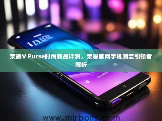 荣耀V Purse时尚新品评测，荣耀官网手机潮流引领者解析