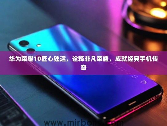 华为荣耀10匠心独运，诠释非凡荣耀，成就经典手机传奇