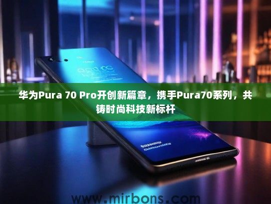 华为Pura 70 Pro开创新篇章，携手Pura70系列，共铸时尚科技新标杆