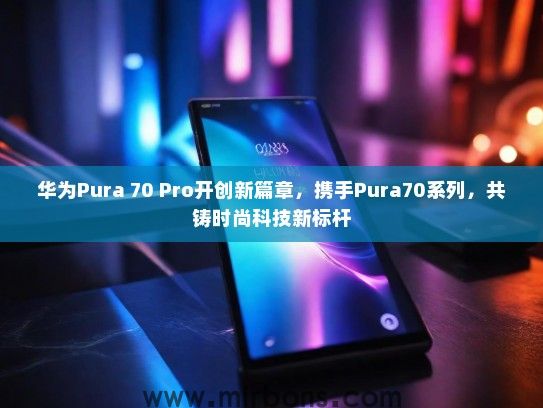 华为Pura 70 Pro开创新篇章，携手Pura70系列，共铸时尚科技新标杆