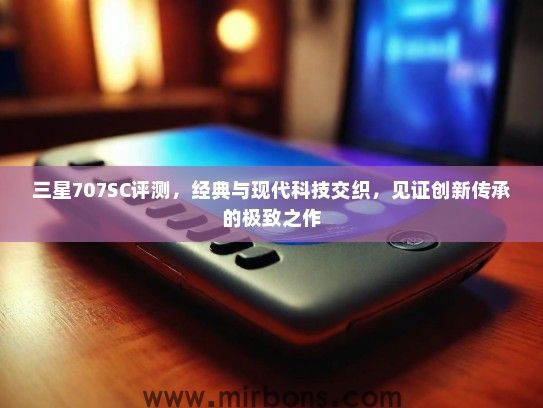 三星707SC评测，经典与现代科技交织，见证创新传承的极致之作