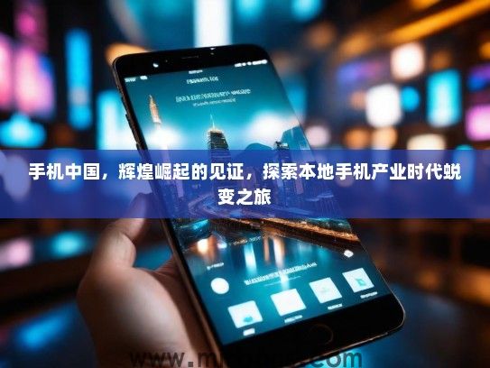 手机中国，辉煌崛起的见证，探索本地手机产业时代蜕变之旅