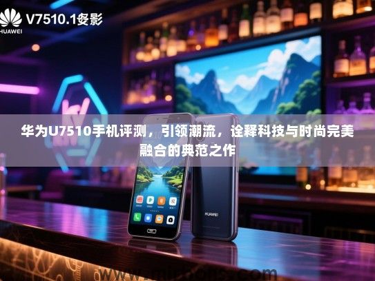 华为U7510手机评测，引领潮流，诠释科技与时尚完美融合的典范之作