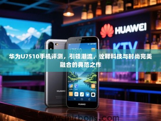 华为U7510手机评测，引领潮流，诠释科技与时尚完美融合的典范之作