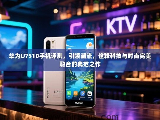 华为U7510手机评测，引领潮流，诠释科技与时尚完美融合的典范之作