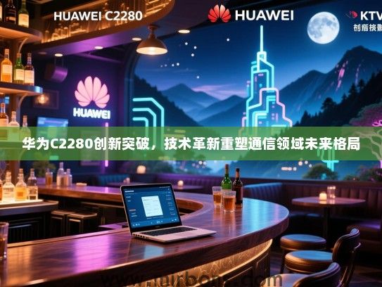 华为C2280创新突破,技术革新重塑通信领域未来格局 华为C2280创新突破,技术革新重塑通信领域未来格局