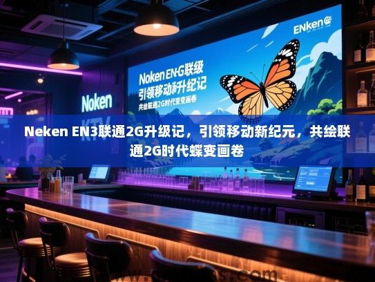 Neken EN3联通2G升级记，引领移动新纪元，共绘联通2G时代蝶变画卷