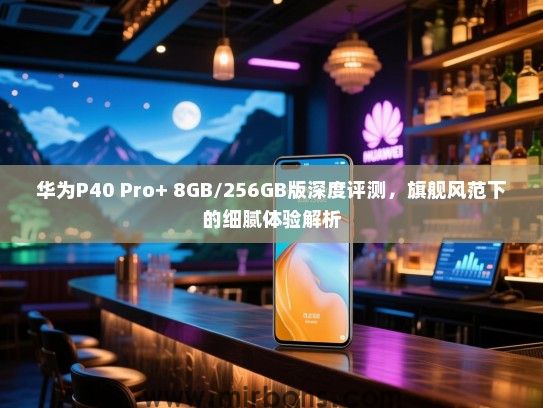 华为P40 Pro+ 8GB/256GB版深度评测，旗舰风范下的细腻体验解析