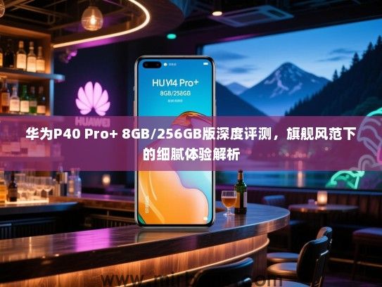 华为P40 Pro+ 8GB/256GB版深度评测，旗舰风范下的细腻体验解析