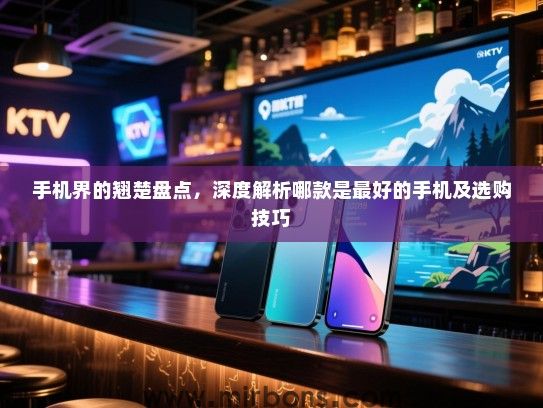 手机界的翘楚盘点，深度解析哪款是最好的手机及选购技巧