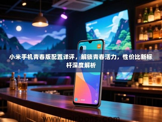小米手机青春版配置详评，解锁青春活力，性价比新标杆深度解析