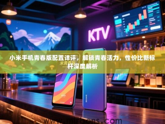 小米手机青春版配置详评，解锁青春活力，性价比新标杆深度解析