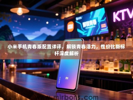 小米手机青春版配置详评，解锁青春活力，性价比新标杆深度解析