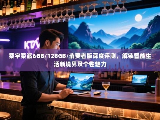 柔宇柔派6GB/128GB/消费者版深度评测，解锁智能生活新境界及个性魅力