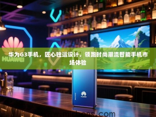 华为G3手机，匠心独运设计，领跑时尚潮流智能手机市场体验