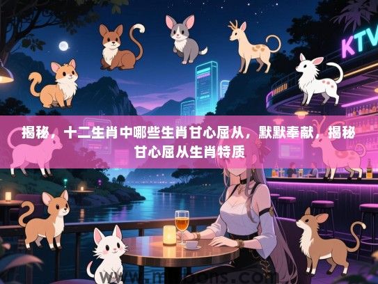 揭秘，十二生肖中哪些生肖甘心屈从，默默奉献，揭秘甘心屈从生肖特质