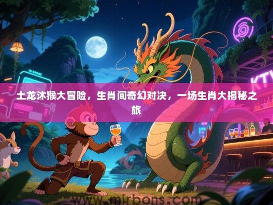土龙沐猴大冒险，生肖间奇幻对决，一场生肖大揭秘之旅