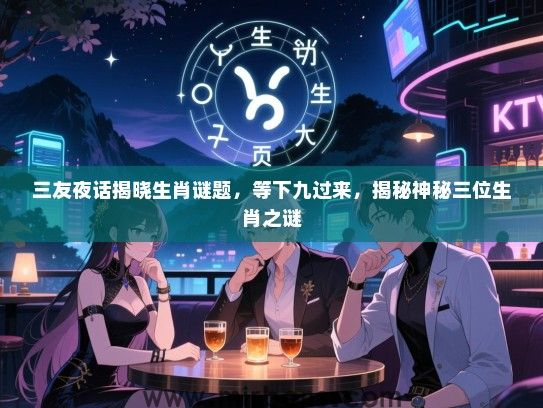 三友夜话揭晓生肖谜题，等下九过来，揭秘神秘三位生肖之谜