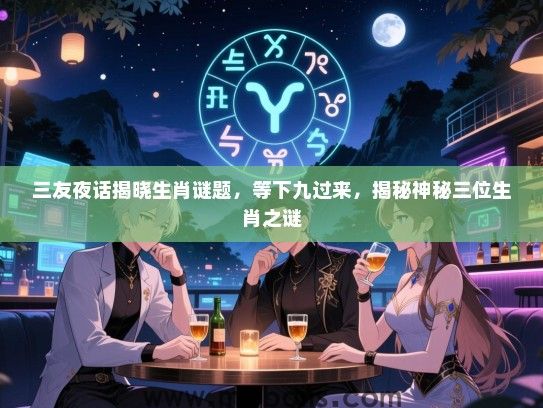 三友夜话揭晓生肖谜题，等下九过来，揭秘神秘三位生肖之谜