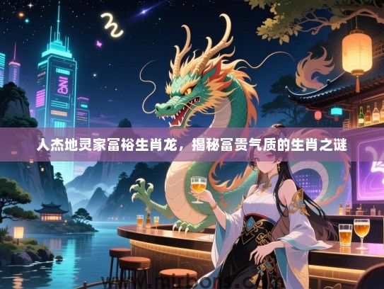 人杰地灵家富裕生肖龙，揭秘富贵气质的生肖之谜