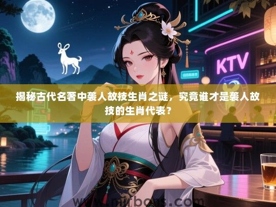 揭秘古代名著中袭人故技生肖之谜，究竟谁才是袭人故技的生肖代表？