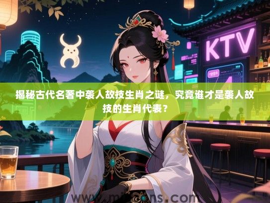 揭秘古代名著中袭人故技生肖之谜，究竟谁才是袭人故技的生肖代表？