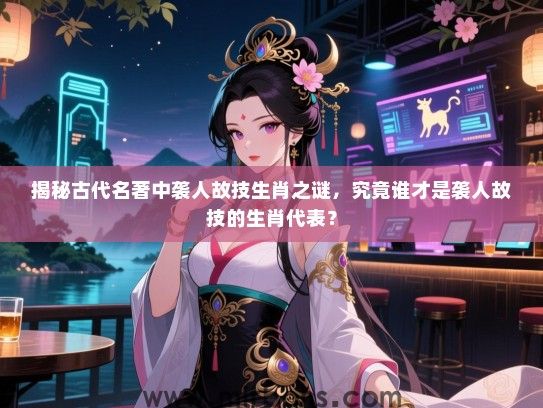 揭秘古代名著中袭人故技生肖之谜，究竟谁才是袭人故技的生肖代表？