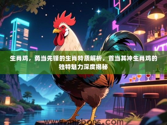 生肖鸡，勇当先锋的生肖特质解析，首当其冲生肖鸡的独特魅力深度揭秘