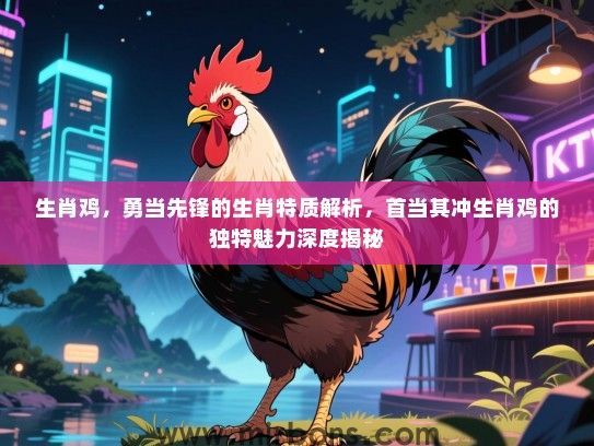 生肖鸡，勇当先锋的生肖特质解析，首当其冲生肖鸡的独特魅力深度揭秘