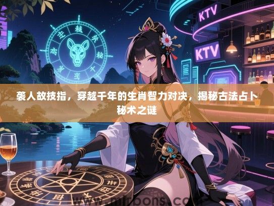 袭人故技指,穿越千年的生肖智力对决,揭秘古法占卜秘术之谜 袭人故技指,穿越千年的生肖智力对决,揭秘古法占卜秘术之谜
