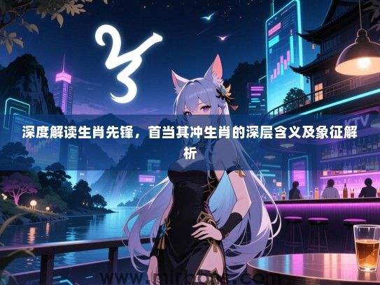 深度解读生肖先锋，首当其冲生肖的深层含义及象征解析