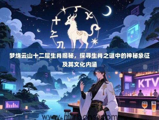 梦绕云山十二层生肖揭秘,探寻生肖之谜中的神秘象征及其文化内涵 梦绕云山十二层生肖揭秘,探寻生肖之谜中的神秘象征及其文化内涵