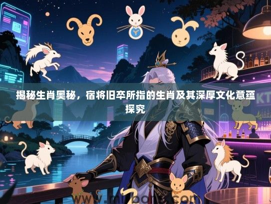 揭秘生肖奥秘，宿将旧卒所指的生肖及其深厚文化意蕴探究