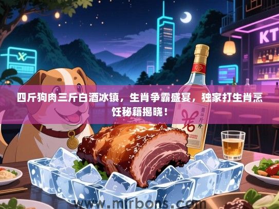 四斤狗肉三斤白酒冰镇，生肖争霸盛宴，独家打生肖烹饪秘籍揭晓！
