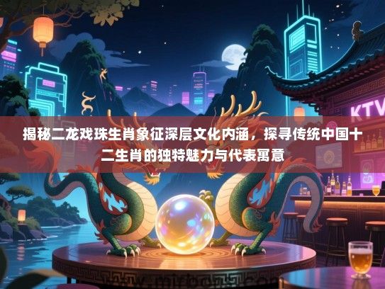 揭秘二龙戏珠生肖象征深层文化内涵，探寻传统中国十二生肖的独特魅力与代表寓意