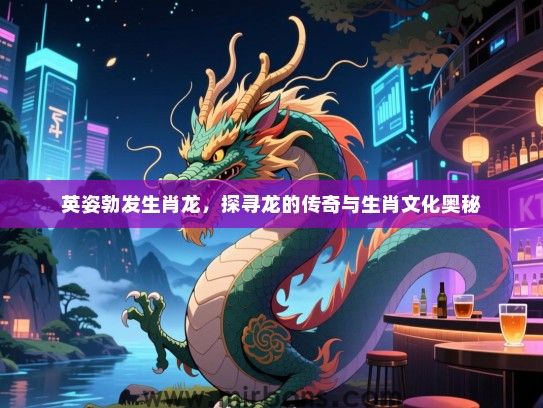英姿勃发生肖龙，探寻龙的传奇与生肖文化奥秘