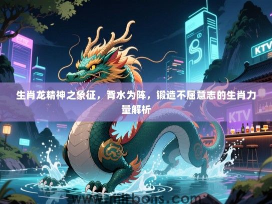 生肖龙精神之象征,背水为阵,锻造不屈意志的生肖力量解析 生肖龙精神之象征,背水为阵,锻造不屈意志的生肖力量解析