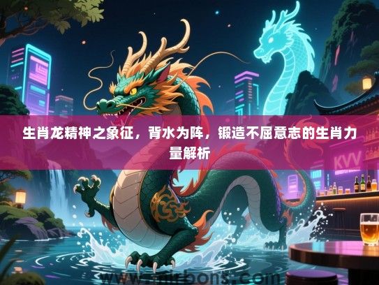 生肖龙精神之象征,背水为阵,锻造不屈意志的生肖力量解析 生肖龙精神之象征,背水为阵,锻造不屈意志的生肖力量解析