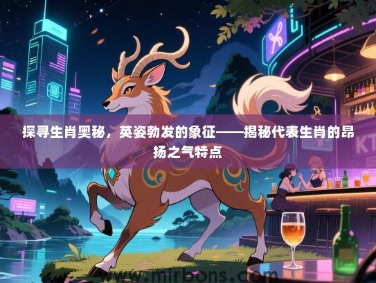 探寻生肖奥秘,英姿勃发的象征——揭秘代表生肖的昂扬之气特点 探寻生肖奥秘,英姿勃发的象征——揭秘代表生肖的昂扬之气特点