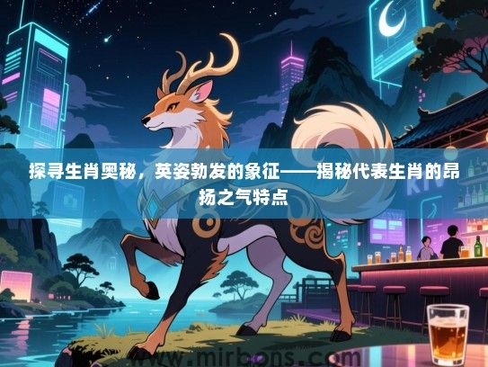 探寻生肖奥秘,英姿勃发的象征——揭秘代表生肖的昂扬之气特点 探寻生肖奥秘,英姿勃发的象征——揭秘代表生肖的昂扬之气特点