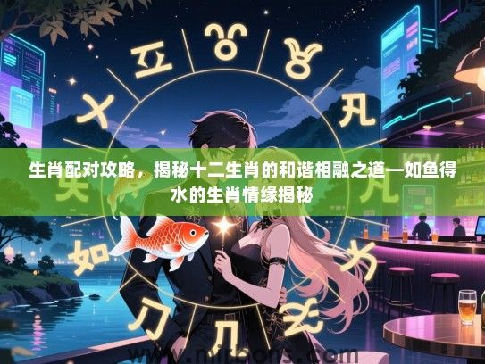 生肖配对攻略，揭秘十二生肖的和谐相融之道—如鱼得水的生肖情缘揭秘