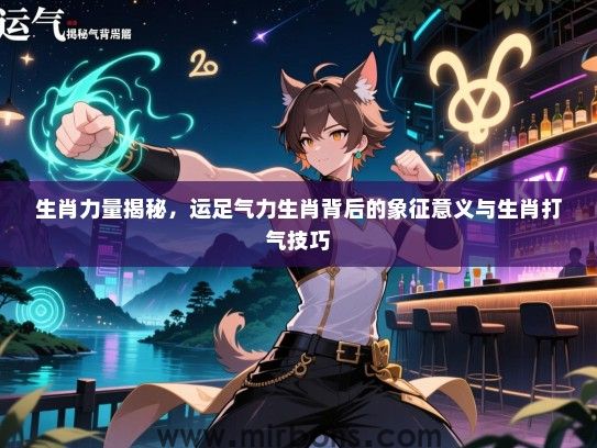 生肖力量揭秘,运足气力生肖背后的象征意义与生肖打气技巧 生肖力量揭秘,运足气力生肖背后的象征意义与生肖打气技巧