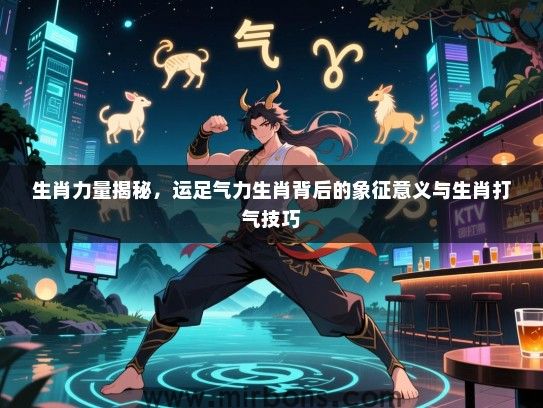 生肖力量揭秘,运足气力生肖背后的象征意义与生肖打气技巧 生肖力量揭秘,运足气力生肖背后的象征意义与生肖打气技巧