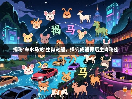揭秘‘车水马龙’生肖谜题，探究成语背后生肖秘密