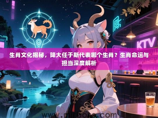 生肖文化揭秘，降大任于斯代表哪个生肖？生肖命运与担当深度解析