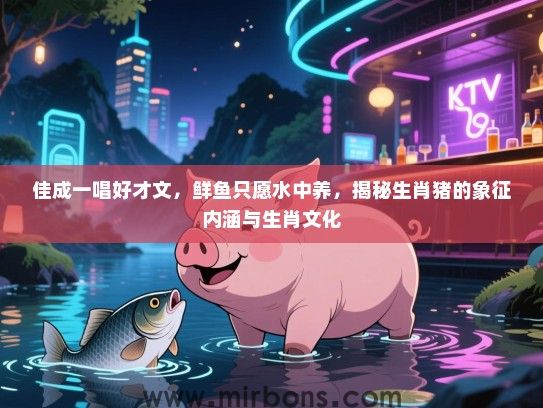 佳成一唱好才文,鲜鱼只愿水中养,揭秘生肖猪的象征内涵与生肖文化 佳成一唱好才文,鲜鱼只愿水中养,揭秘生肖猪的象征内涵与生肖文化
