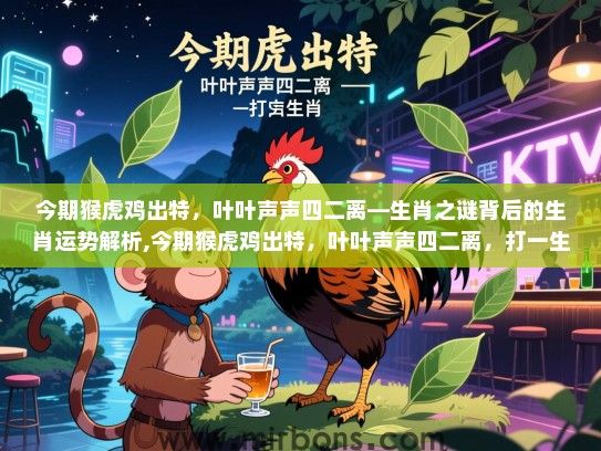 今期猴虎鸡出特,叶叶声声四二离—生肖之谜背后的生肖运势解析,今期猴虎鸡出特,叶叶声声四二离,打一生肖 今期猴虎鸡出特,叶叶声声四二离—生肖之谜背后的生肖运势解析,今期猴虎鸡出特,叶叶声声四二离,打一生肖