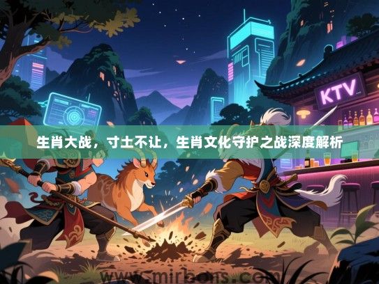 生肖大战,寸土不让,生肖文化守护之战深度解析 生肖大战,寸土不让,生肖文化守护之战深度解析